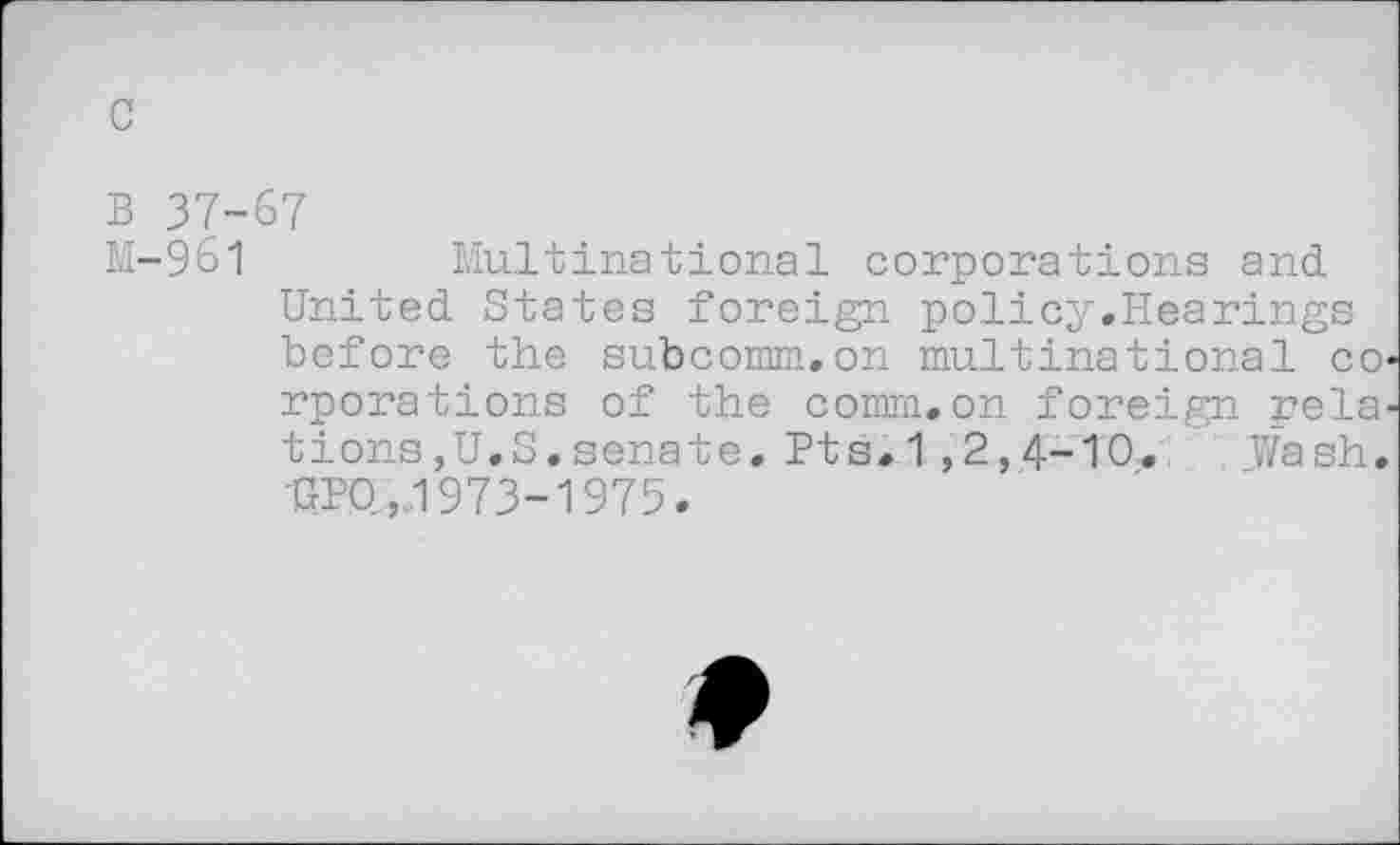 ﻿c
B 37-67
M-961	Multinational corporations and
United States foreign policy.Hearings before the subcomm.on multinational co« rporations of the comm.on foreign relations,U.S,senate. Pts.1 ,2,4-10. Wash. UPQ,1973-1975.